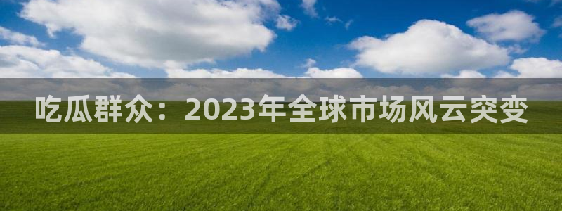 51吃瓜网小鹿酱:吃瓜群众:2023年全球市场风云突变